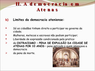 II. A democracia em Atenas Limites da democracia ateniense: Só os cidadãos tinham direito a participar no governo da cidade; Mulheres, metecos e escravos não podiam participar; Liberdade de expressão condicionada pela pratica: do  OSTRACISMO – PENA DE EXPULSÃO DA CIDADE DE ATENAS POR 10 ANOS  – pena aplicada a quem ameaçava a democracia da pena de morte. 