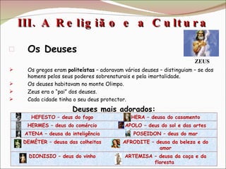 III. A Religião e a Cultura  Os Deuses Os gregos eram  politeístas  – adoravam vários deuses – distinguiam – se dos homens pelos seus poderes sobrenaturais e pela imortalidade. Os deuses habitavam no monte Olimpo. Zeus era o “pai” dos deuses. Cada cidade tinha o seu deus protector. Deuses mais adorados: ZEUS HEFESTO – deus do fogo HERA – deusa do casamento HERMES – deus do comércio APOLO – deus do sol e das artes ATENA – deusa da inteligência POSEIDON – deus do mar DEMÉTER – deusa das colheitas AFRODITE – deusa da beleza e do amor DIONISIO – deus do vinho ARTEMISA – deusa da caça e da floresta  