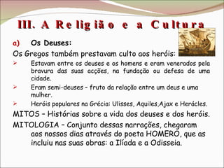 III. A Religião e a Cultura  Os Deuses: Os Gregos também prestavam culto aos heróis:  Estavam entre os deuses e os homens e eram venerados pela bravura das suas acções, na fundação ou defesa de uma cidade. Eram semi-deuses – fruto da relação entre um deus e uma mulher. Heróis populares na Grécia: Ulisses, Aquiles,Ajax e Herácles. MITOS – Histórias sobre a vida dos deuses e dos heróis. MITOLOGIA – Conjunto dessas narrações, chegaram aos nossos dias através do poeta HOMERO, que as incluiu nas suas obras: a Ilíada e a Odisseia. 