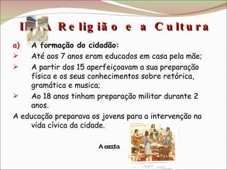 III. A Religião e a Cultura  A formação do cidadão: Até aos 7 anos eram educados em casa pela mãe; A partir dos 15 aperfeiçoavam a sua preparação física e os seus conhecimentos sobre retórica, gramática e musica; Ao 18 anos tinham preparação militar durante 2 anos. A educação preparava os jovens para a intervenção na vida cívica da cidade. A escola 