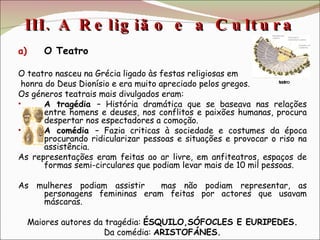 III. A Religião e a Cultura  O Teatro O teatro nasceu na Grécia ligado às festas religiosas em honra do Deus Dionísio e era muito apreciado pelos gregos. Os géneros teatrais mais divulgados eram: A tragédia  – História dramática que se baseava nas relações entre homens e deuses, nos conflitos e paixões humanas, procura despertar nos espectadores a comoção.  A comédia  – Fazia criticas à sociedade e costumes da época procurando ridicularizar pessoas e situações e provocar o riso na assistência. As representações eram feitas ao ar livre, em anfiteatros, espaços de formas semi-circulares que podiam levar mais de 10 mil pessoas. As mulheres podiam assistir  mas não podiam representar, as personagens femininas eram feitas por actores que usavam máscaras. Maiores autores da tragédia:  ÉSQUILO,SÓFOCLES E EURIPEDES. Da comédia:  ARISTOFÁNES. teatro 