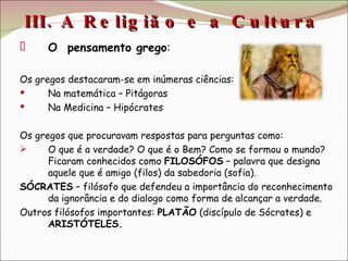III. A Religião e a Cultura  O  pensamento grego : Os gregos destacaram-se em inúmeras ciências: Na matemática – Pitágoras Na Medicina – Hipócrates Os gregos que procuravam respostas para perguntas como:  O que é a verdade? O que é o Bem? Como se formou o mundo? Ficaram conhecidos como  FILOSÓFOS  – palavra que designa aquele que é amigo (filos) da sabedoria (sofia). SÓCRATES  – filósofo que defendeu a importância do reconhecimento da ignorância e do dialogo como forma de alcançar a verdade. Outros filósofos importantes:  PLATÃO  (discípulo de Sócrates) e  ARISTÓTELES. 
