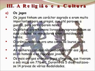 III. A Religião e a Cultura  Os jogos Os jogos tinham um carácter sagrado e eram muito importantes para os gregos, que até paravam a guerra, para participarem neles. Os atletas eram homens livres que representavam as suas cidades, os vencedores eram considerados heróis. O prémio recebido era uma coroa de louros ou de oliveira. As mulheres casadas não podiam assistir aos jogos, só os homens e as raparigas jovens. Os mais antigos eram os jogos olímpicos, que tiveram o seu inicio em 776 a.C. Durante os 5 dias realizava-se 14 provas de várias modalidades. 
