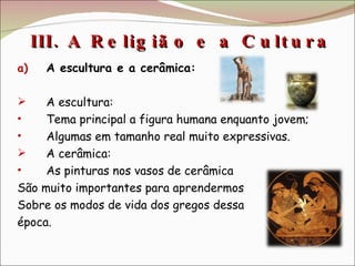 III. A Religião e a Cultura  A escultura e a cerâmica: A escultura: Tema principal a figura humana enquanto jovem; Algumas em tamanho real muito expressivas. A cerâmica: As pinturas nos vasos de cerâmica  São muito importantes para aprendermos Sobre os modos de vida dos gregos dessa época. 