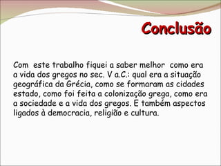 Conclusão Com  este trabalho fiquei a saber melhor  como era a vida dos gregos no sec. V a.C.: qual era a situação geográfica da Grécia, como se formaram as cidades estado, como foi feita a colonização grega, como era a sociedade e a vida dos gregos. E também aspectos ligados à democracia, religião e cultura. 
