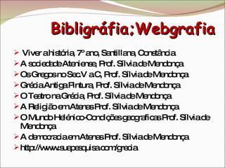 Bibligráfia;Webgrafia Viver a história, 7º ano, Santillana, Constância A sociedade Ateniense, Prof. Sílvia de Mendonça Os Gregos no Sec.V a.C, Prof. Sílvia de Mendonça Grécia Antiga Pintura, Prof. Sílvia de Mendonça O Teatro na Grécia, Prof. Sílvia de Mendonça A Religião em Atenas Prof. Sílvia de Mendonça O Mundo Helénico-Condições geograficas Prof. Sílvia de Mendonça A democracia em Atenas Prof. Sílvia de Mendonça http://www.suapesquisa.com/grecia 
