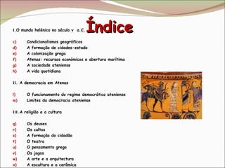 Índice   I .O mundo helénico no século v  a.C. Condicionalismos geográficos A formação de cidades-estado A colonização grega Atenas: recursos económicos e abertura marítima  A sociedade ateniense A vida quotidiana II . A democracia em Atenas O funcionamento do regime democrático ateniense Limites da democracia ateniense III.  A religião e a cultura Os deuses  Os cultos A formação do cidadão O teatro O pensamento grego Os jogos  A arte e a arquitectura A escultura e a cerâmica 