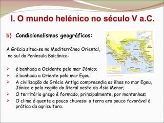 Condicionalismos geográficos: A Grécia situa-se no Mediterrâneo Oriental, no sul da Península Balcânica: é banhada a Ocidente pelo mar Jónico; é banhada a Oriente pelo mar Egeu; A civilização da Grécia Antiga compreendia as ilhas no mar Egeu, Jónico e pela região do litoral oeste da Ásia Menor; O território grego é formado, principalmente, por montanhas; O clima é quente e pouco chuvoso: a terra era pouco favorável à prática da agricultura. 