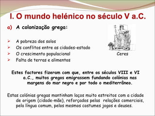 A colonização grega: A pobreza dos solos Os conflitos entre as cidades-estado O crescimento populacional  Ceres Falta de terras e alimentos Estes factores fizeram com que, entre os séculos VIII e VI a.C., muitos gregos emigrassem fundando colónias nas margens do mar negro e por todo o mediterrâneo. Estas colónias gregas mantinham laços muito estreitos com a cidade de origem (cidade-mãe), reforçados pelas  relações comerciais, pela língua comum, pelos mesmos costumes jogos e deuses. 