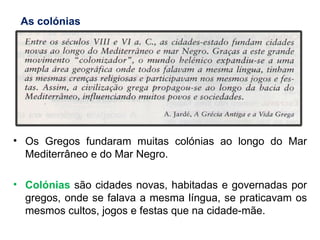 Os Gregos fundaram muitas colónias ao longo do Mar Mediterrâneo e do Mar Negro. Colónias  são cidades novas, habitadas e governadas por gregos, onde se falava a mesma língua, se praticavam os mesmos cultos, jogos e festas que na cidade-mãe. As colónias 