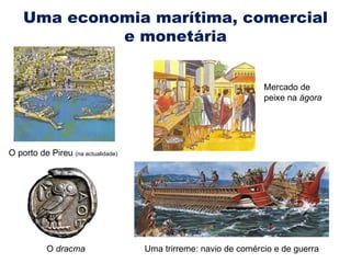 Uma economia marítima, comercial e monetária O porto de Pireu  (na actualidade) O  dracma Uma trirreme: navio de comércio e de guerra Mercado de peixe na  ágora 