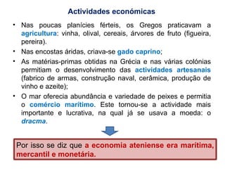 Nas poucas planícies férteis, os Gregos praticavam a  agricultura : vinha, olival, cereais, árvores de fruto (figueira, pereira). Nas encostas áridas, criava-se  gado caprino ; As matérias-primas obtidas na Grécia e nas várias colónias permitiam o desenvolvimento das  actividades artesanais   (fabrico de armas, construção naval, cerâmica, produção de vinho e azeite); O mar oferecia abundância e variedade de peixes e permitia o  comércio marítimo . Este tornou-se a actividade mais importante e lucrativa, na qual já se usava a moeda: o  dracma . Actividades económicas Por isso se diz que  a economia ateniense era marítima, mercantil e monetária. 