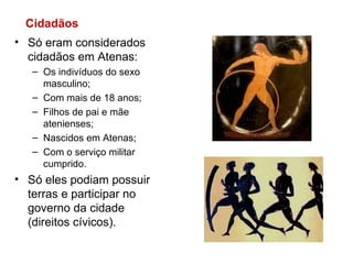 Só eram considerados cidadãos em Atenas: Os indivíduos do sexo masculino; Com mais de 18 anos; Filhos de pai e mãe atenienses; Nascidos em Atenas; Com o serviço militar cumprido. Só eles podiam possuir terras e participar no governo da cidade (direitos cívicos). Cidadãos 
