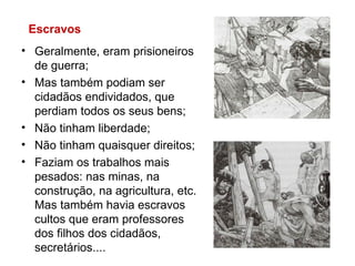 Geralmente, eram prisioneiros de guerra; Mas também podiam ser cidadãos endividados, que perdiam todos os seus bens; Não tinham liberdade; Não tinham quaisquer direitos; Faziam os trabalhos mais pesados: nas minas, na construção, na agricultura, etc. Mas também havia escravos cultos que eram professores dos filhos dos cidadãos, secretários.... Escravos 