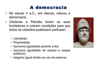 A democracia No século V a.C., em Atenas, nasceu a democracia. Clístenes e Péricles foram os seus fundadores e criaram condições para que todos os cidadãos pudessem participar: Liberdade; Propriedade; Isonomia (igualdade perante a lei); Isocracia (igualdade de acesso a cargos públicos); Isegoria (igual direito ao uso da palavra). 