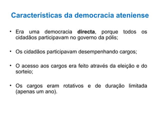 Características da democracia ateniense Era uma democracia  directa , porque todos os cidadãos participavam no governo da pólis; Os cidadãos participavam desempenhando cargos; O acesso aos cargos era feito através da eleição e do sorteio; Os cargos eram rotativos e de duração limitada (apenas um ano). 
