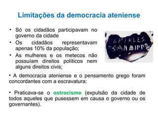 Limitações da democracia ateniense Só os cidadãos participavam no governo da cidade Os cidadãos representavam apenas 10% da população; As mulheres e os metecos não possuíam direitos políticos nem alguns direitos civis; A democracia ateniense e o pensamento grego foram concordantes com a escravatura; Praticava-se o  ostracismo  (expulsão da cidade de todos aqueles que pusessem em causa o governo ou os governantes). 