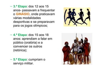 3.ª Etapa : dos 12 aos 15 anos- passavam a frequentar o  GINÁSIO , onde praticavam várias modalidades desportivas e se preparavam para os jogos olímpicos; 4.ª Etapa : dos 15 aos 18 anos: aprendiam a falar em público (oratória) e a convencer os outros (retórica); 5.ª Etapa : cumpriam o serviço militar. 