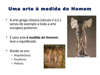 Uma arte à medida do Homem A arte grega clássica (século V a.C.) serviu de exemplo a toda a arte europeia posterior. É uma arte  à medida do Homem : leve e equilibrada. Divide-se em: Arquitectura; Escultura; Pintura. 