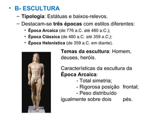 B- ESCULTURA Tipologia : Estátuas e baixos-relevos. Destacam-se  três épocas  com estilos diferentes: Época Arcaica  (de 776 a.C. até 480 a.C.); Época Clássica  (de 480 a.C.  até 359 a.C.); Época Helenística  (de 359 a.C. em diante).  Características da escultura da  Época Arcaica : - Total simetria; - Rigorosa posição  frontal; - Peso distribuído  igualmente sobre dois  pés. Temas da escultura : Homem, deuses, heróis. 