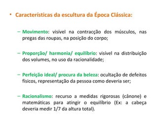 Características da escultura da Época Clássica: Movimento : visível na contracção dos músculos, nas pregas das roupas, na posição do corpo; Proporção/ harmonia/ equilíbrio : visível na distribuição dos volumes, no uso da racionalidade; Perfeição ideal/ procura da beleza : ocultação de defeitos físicos, representação da pessoa como deveria ser;  Racionalismo : recurso a medidas rigorosas (cânone) e matemáticas para atingir o equilíbrio (Ex: a cabeça deveria medir 1/7 da altura total). 