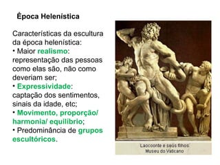 Época Helenística Características da escultura da época helenística: Maior  realismo : representação das pessoas como elas são, não como deveriam ser; Expressividade : captação dos sentimentos, sinais da idade, etc; Movimento, proporção/ harmonia/ equilíbrio ; Predominância de  grupos escultóricos . 