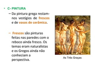 C- PINTURA Da pintura grega restam-nos vestígios de  frescos  e de  vasos de cerâmica . Frescos  são pinturas feitas nas paredes com o reboco ainda fresco. Os temas eram naturalistas e os Gregos ainda não conheciam a perspectiva. As Três Graças 