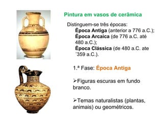 1.ª Fase:  Época Antiga Figuras escuras em fundo branco. Temas naturalistas (plantas, animais) ou geométricos. Pintura em vasos de cerâmica Distinguem-se três épocas: Época Antiga  (anterior a 776 a.C.); Época Arcaica  (de 776 a.C. até 480 a.C.); Época Clássica  (de 480 a.C. ate´359 a.C.). 