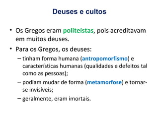 Deuses e cultos Os Gregos eram  politeístas , pois acreditavam em muitos deuses. Para os Gregos, os deuses: tinham forma humana ( antropomorfismo ) e características humanas (qualidades e defeitos tal como as pessoas); podiam mudar de forma ( metamorfose ) e tornar-se invisíveis; geralmente, eram imortais. 
