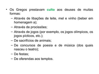 Os Gregos prestavam  culto  aos deuses de muitas formas: Através de libações de leite, mel e vinho (beber em homenagem a); Através de procissões; Através de jogos (por exemplo, os jogos olímpicos, os jogos pícticos, etc.); De sacrifícios de animais; De concursos de poesia e de música (dos quais nasceu o teatro); De festas; De oferendas aos templos. 