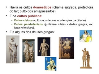 Havia os cultos  domésticos  (chama sagrada, protectora do lar; culto dos antepassados); E os  cultos públicos : Cultos cívicos  (cultos aos deuses nos templos da cidade); Cultos pan-helénicos  (juntavam várias cidades gregas, ex: jogos olímpicos). Eis alguns dos deuses gregos: 