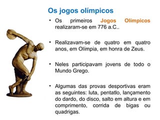 Os jogos olímpicos Os primeiros  Jogos Olímpicos  realizaram-se em 776 a.C.. Realizavam-se de quatro em quatro anos, em Olímpia, em honra de Zeus. Neles participavam jovens de todo o Mundo Grego. Algumas das provas desportivas eram as seguintes: luta, pentatlo, lançamento do dardo, do disco, salto em altura e em comprimento, corrida de bigas ou quadrigas. 