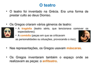 O teatro O teatro foi inventado na Grécia. Era uma forma de prestar culto ao deus Dioniso. Os Gregos criaram vários géneros de teatro: A  tragédia  (teatro sério, que tencionava comover os espectadores); A  comédia  (peças em que se criticavam  as personalidades ou situações, provocando o riso); Nas representações, os Gregos usavam  máscaras . Os Gregos inventaram também o espaço onde se realizavam as peças: o  anfiteatro . 
