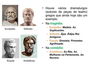 Houve vários dramaturgos (autores de peças de teatro) gregos que ainda hoje são um exemplo: Na  tragédia : Eurípedes :  Medeia ,  As Suplicantes ; Sófocles :  Ájax ,  Édipo Rei ,  Antígona ; Ésquilo :  Oresteia ,  Prometeu Agrilhoado ; Na  comédia : Aristófanes :  As Rãs ,  As Mulheres no Parlamento ,  As Nuvens . Eurípedes Sófocles Ésquilo Aristófanes 