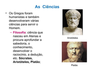 As  Ciências Os Gregos foram humanistas e também desenvolveram várias ciências para servir o Homem. Filosofia : ciência que nasceu em Atenas e procura aprofundar a sabedoria, o conhecimento, desenvolver o raciocínio, a dedução, etc.  Sócrates, Aristóteles, Platão ; Aristóteles Platão 