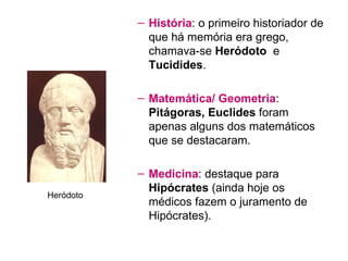 História : o primeiro historiador de que há memória era grego, chamava-se  Heródoto   e  Tucidides . Matemática/ Geometria :  Pitágoras, Euclides  foram apenas alguns dos matemáticos que se destacaram. Medicina : destaque para  Hipócrates  (ainda hoje os médicos fazem o juramento de Hipócrates). Heródoto 