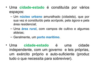 Uma  cidade-estado  é constituída por vários espaços: Um  núcleo urbano  amuralhado (cidadela), que por sua vez é constituído pela  acrópole , pela  ágora  e pela área residencial; Uma  área rural , com campos de cultivo e algumas aldeias; Geralmente, um  porto marítimo . Uma  cidade-estado  é uma cidade independente, com um governo  e leis próprias, um exército próprio e auto-suficiente (produz tudo o que necessita para sobreviver). 