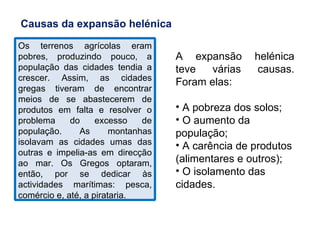 Os terrenos agrícolas eram pobres, produzindo pouco, a população das cidades tendia a crescer. Assim, as cidades gregas tiveram de encontrar meios de se abastecerem de produtos em falta e resolver o problema do excesso de população. As montanhas isolavam as cidades umas das outras e impelia-as em direcção ao mar. Os Gregos optaram, então, por se dedicar às actividades marítimas: pesca, comércio e, até, a pirataria. Causas da expansão helénica A expansão helénica teve várias causas. Foram elas:  A pobreza dos solos; O aumento da população; A carência de produtos (alimentares e outros); O isolamento das cidades. 