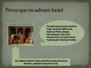 De entre os povos que invadiram Israel, temos os: Babilónios, Assírios, Persas, Gregos, Romanos e por último os Muçulmanos, com quem ainda hoje disputam a terra prometida. in, www.josegurgel.med.br/wp-content/uploads/2007... Com estas invasões muitos Judeus foram expulsos do seu território, espalhando-se pelo Mundo.  