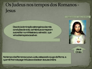 Devido à dominação estrangeira e às más condições de vida, os Hebreus começaram a acreditar num Messias ou salvador, que viria à terra para os salvar.  No tempo dos Romanos o povo Judeu estava sob o jugo de Roma, a quem tinham de pagar tributos e obedecer às suas ordens. in, images.paraorkut.com/.../j/jesus_cristo-6042.jpg Jesus Cristo 
