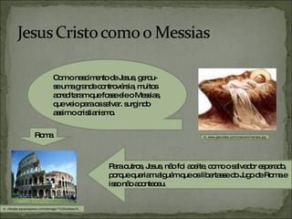 Com o nascimento de Jesus, gerou-se uma grande controvérsia, muitos acreditaram que fosse ele o Messias, que veio para os salvar. surgindo assim o cristianismo. Para outros, Jesus, não foi aceite, como o salvador esperado, porque queriam alguém que os libertasse do Jugo de Roma e isso não aconteceu. in, nterata.squarespace.com/storage/1%20coliseu%... Roma in, www.geocities.com/crescerc/menjes.jpg 