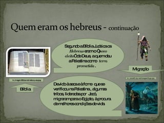 Segundo a Bíblia Judaica os  Hebreus  eram o “ povo eleito ” de Deus, a quem deu a Palestina como  terra prometida  .  Devido à seca e à fome  que se verificou na Palestina , algumas tribos, lideradas por  Jacó, migraram para o Egipto, à procura de melhores condições de vida.  Bíblia in, Imagem:Bible.malmesbury.arp.jpg Migração in, zonal5.zip.net/images/fuga.jpg 