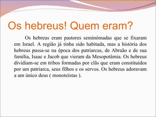 Os hebreus! Quem eram? Os hebreus eram pastores seminómadas que se fixaram em Israel. A região já tinha sido habitada, mas a história dos hebreus passa-se na época dos patriarcas, de Abraão e de sua família, Isaac e Jacob que vieram da Mesopotâmia. Os hebreus dividiam-se em tribos formadas por clãs que eram constituídos por um patriarca, seus filhos e os servos. Os hebreus adoravam a um único deus ( monoteístas ).  