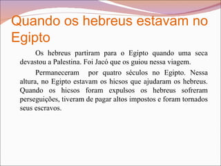 Quando os hebreus estavam no Egipto Os hebreus partiram para o Egipto quando uma seca devastou a Palestina. Foi Jacó que os guiou nessa viagem.  Permaneceram  por quatro séculos no Egipto. Nessa altura, no Egipto estavam os hicsos que ajudaram os hebreus. Quando os hicsos foram expulsos os hebreus sofreram perseguições, tiveram de pagar altos impostos e foram tornados seus escravos.  