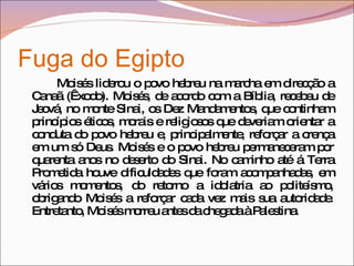 Fuga do Egipto  Moisés liderou o povo hebreu na marcha em direcção a Canaã (Êxodo). Moisés, de acordo com a Bíblia, recebeu de Jeová, no monte Sinai, os Dez Mandamentos, que continham princípios éticos, morais e religiosos que deveriam orientar a conduta do povo hebreu e, principalmente, reforçar a crença em um só Deus. Moisés e o povo hebreu permaneceram por quarenta anos no deserto do Sinai. No caminho até á Terra Prometida houve dificuldades que foram acompanhadas, em vários momentos, do retorno a idolatria ao politeísmo, obrigando Moisés a reforçar cada vez mais sua autoridade. Entretanto, Moisés morreu antes da chegada à Palestina. 
