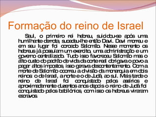 Formação do reino de Israel  Saul, o primeiro rei hebreu, suicidou-se após uma humilhante derrota, sucedeu-lhe então Davi. Davi morreu e em seu lugar foi coroado Salomão. Nesse momento os hebreus já possuíam um exercito, uma administração e um governo centralizado. Tudo isso favoreceu Salomão mas o alto custo do padrão de vida da corte real obrigava o povo a pagar altos impostos, isso gerava descontentamento. Com a morte de Salomão ocorreu a divisão da monarquia em dois reinos: o de Israel, a norte e o de Judá, ao sul. Mais tarde o reino de Israel foi conquistado pelos assírios e aproximadamente duzentos anos depois o reino de Judá foi conquistado pelos babilónios, com isso os hebreus viraram escravos. 