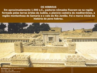 OS HEBREUS Em aproximadamente 1.900 a.C., pastores nômades fixaram-se na região formada pelas terras áridas da Judéia, a planície costeira do mediterrâneo, a região montanhosa de Samaria e o vale do Rio Jordão. Foi o marco inicial da história do povo hebreu. Os hebreus  são um povo nômade de  ... 416 x 284 - 52k - jpg www.colegiosaofrancisco.com.br  