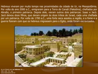 Hebreus viveram por muito tempo nas proximidades da cidade de Ur, na Mesopotâmia. Por volta do ano 2000 a.C., emigraram para a Terra de Canaã (Palestina), chefiados por Abraão, o primeiro patriarca. Depois dele, vieram outros dois patriarcas: Isaac e Jacó. Jacó deixou doze filhos, que deram origem às doze tribos de Israel, cada uma chefiada por um patriarca. Por volta de 1700 a.C., uma forte seca assolou a região, e a fome e a guerra fizeram com que os hebreus migrassem para o Egito, onde foram escravizados. de um Estado para  os hebreus  são  ... 184 x 166 - 4k - jpg www.historianet.com.br  