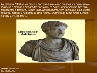 Ao chegar à Palestina, os hebreus encontraram a região ocupada por outros povos: cananeus e filisteus. Comandados por Josué, os hebreus iniciaram uma luta para reconquistar o território. Nessas lutas, as tribos nomeavam juízes, que eram chefes militares, políticos e religiosos do povo hebreu. Os principais juízes foram Sansão, Gideão, Gefté e Samuel.  Os hebreus , gente sem terra,  ... 190 x 215 - 10k - jpg www.sunrisemusics.com  