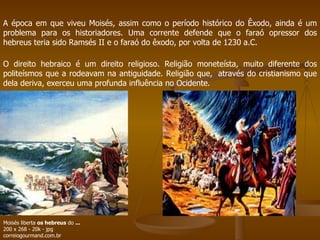 A época em que viveu Moisés, assim como o período histórico do Êxodo, ainda é um problema para os historiadores. Uma corrente defende que o faraó opressor dos hebreus teria sido Ramsés II e o faraó do êxodo, por volta de 1230 a.C. O direito hebraico é um direito religioso. Religião moneteísta, muito diferente dos politeísmos que a rodeavam na antiguidade. Religião que,  através do cristianismo que dela deriva, exerceu uma profunda influência no Ocidente. Moisés liberta  os hebreus  do  ... 200 x 268 - 20k - jpg correiogourmand.com.br  